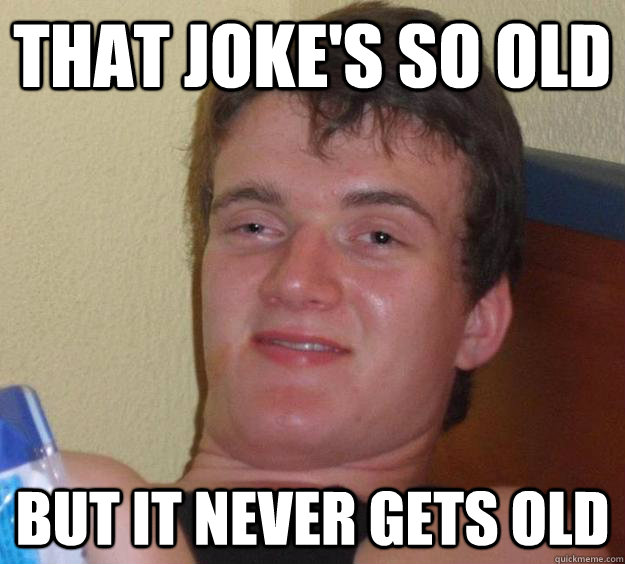 That joke's so old BUT IT NEVER GETS OLD  10 Guy