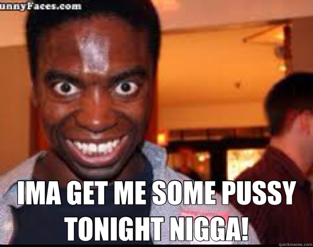  IMA GET ME SOME PUSSY TONIGHT NIGGA! -  IMA GET ME SOME PUSSY TONIGHT NIGGA!  Misc