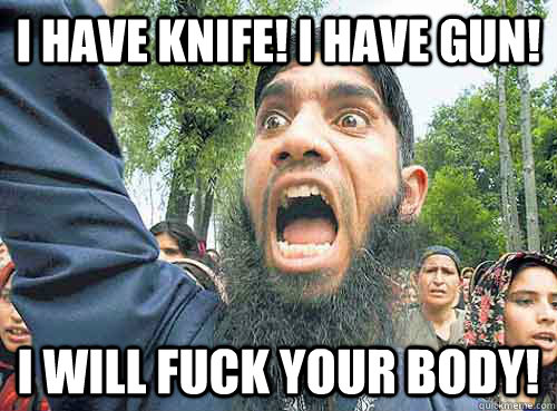 I have knife! i have gun! I will Fuck your body!  