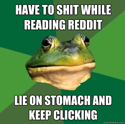 Have to shit while reading Reddit Lie on stomach and keep clicking  Foul Bachelor Frog