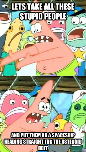 Lets take all these stupid people and put them on a spaceship heading straight for the asteroid belt  Push it somewhere else Patrick
