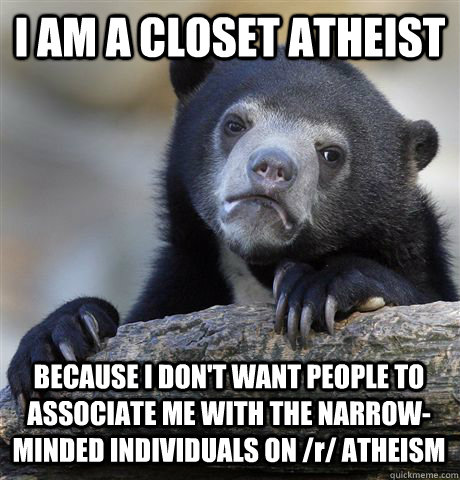 I AM A CLOSET ATHEIST BECAUSE I DON'T WANT PEOPLE TO ASSOCIATE ME WITH THE NARROW-MINDED INDIVIDUALS ON /r/ ATHEISM - I AM A CLOSET ATHEIST BECAUSE I DON'T WANT PEOPLE TO ASSOCIATE ME WITH THE NARROW-MINDED INDIVIDUALS ON /r/ ATHEISM  Confession Bear