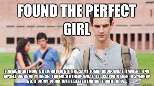 Found the perfect girl For me right now. But what i'm not the same tomorrow? What if when i find myself we're no more set for each other? What if i disappoint her in 5 years? No, it won't work, we're better ending it right now... - Found the perfect girl For me right now. But what i'm not the same tomorrow? What if when i find myself we're no more set for each other? What if i disappoint her in 5 years? No, it won't work, we're better ending it right now...  Soul Searching Sophomore