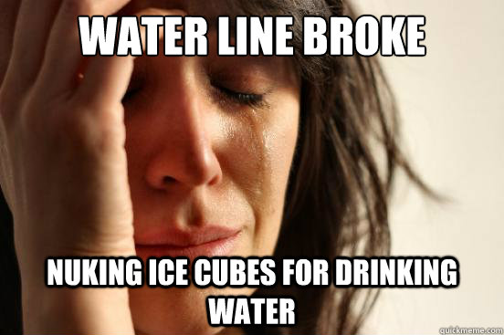 Water line broke nuking ice cubes for drinking water  First World Problems