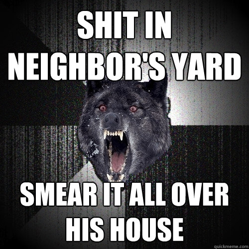 shit in neighbor's yard smear it all over his house  Insanity Wolf