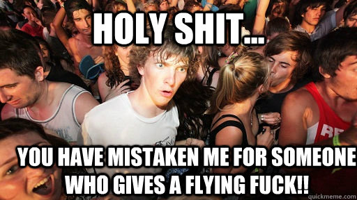 holy shit... You have mistaken me for someone who gives a flying fuck!!  Sudden Clarity Clarence