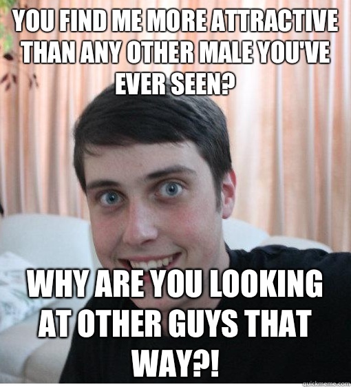 You find me more attractive than any other male you've ever seen? Why are you looking at other guys that way?!  Overly Attached Boyfriend