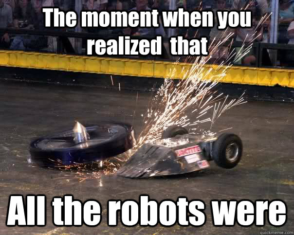 The moment when you realized  that All the robots were  Robot wars