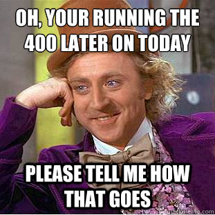 Oh, your running the 400 later on today PLEASE tell me how that goes  Creepy Wonka
