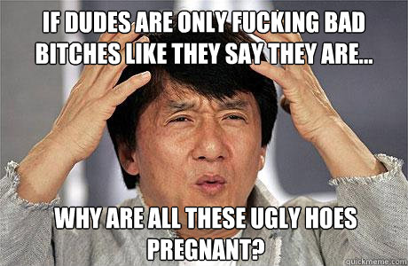 if dudes are only fucking bad bitches like they say they are... why are all these ugly hoes pregnant?  EPIC JACKIE CHAN