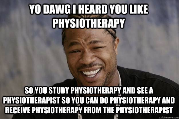 YO DAWG I HEARD YOU LIKE PHYSIOTHERAPY so you study physiotherapy and see a physiotherapist so you can do physiotherapy and receive physiotherapy from the physiotherapist - YO DAWG I HEARD YOU LIKE PHYSIOTHERAPY so you study physiotherapy and see a physiotherapist so you can do physiotherapy and receive physiotherapy from the physiotherapist  Xzibit meme