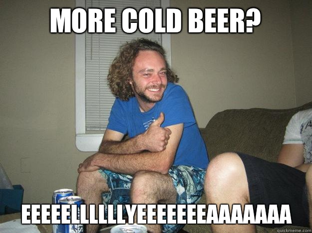 More cold beer? EEEEELLLLLLYEEEEEEEAAAAAAA  