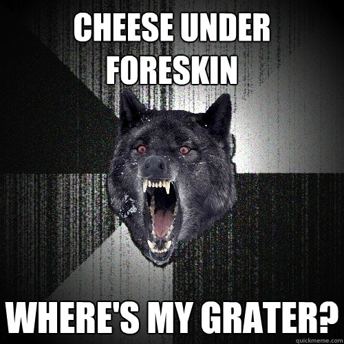 Cheese under foreskin Where's my grater?  Insanity Wolf