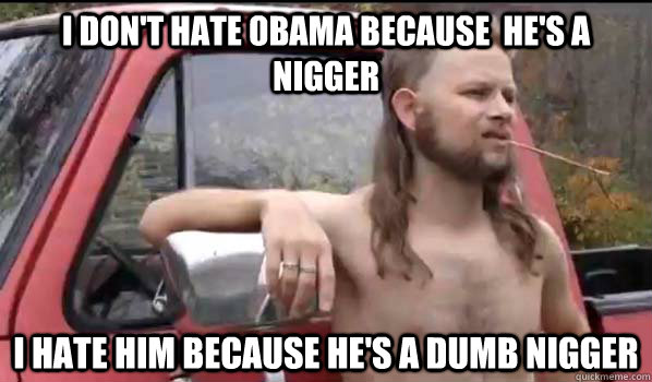 I don't hate Obama because  he's a nigger I hate him because he's a dumb nigger  Almost Politically Correct Redneck