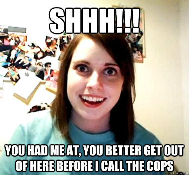 shhh!!! you had me at, you better get out of here before i call the cops  Overly Attached Girlfriend