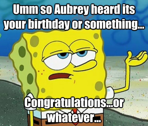 Umm so Aubrey heard its your birthday or something... Congratulations...or whatever...  Tough Spongebob