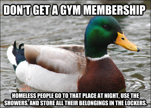 don't get a gym membership homeless people go to that place at night, use the showers, and store all their belongings in the lockers.  Actual Advice Mallard