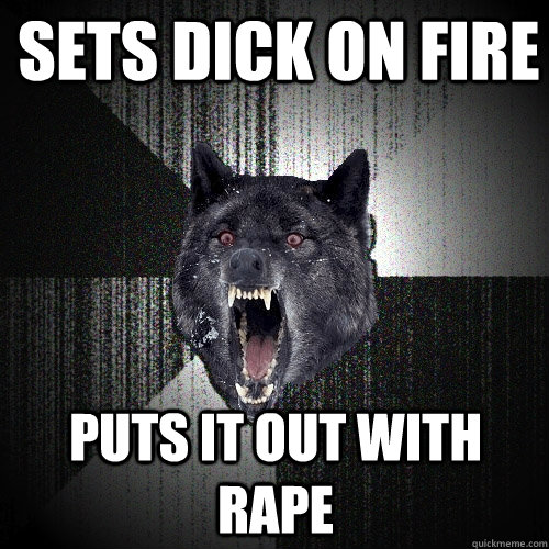Sets dick on fire Puts it out with rape  
