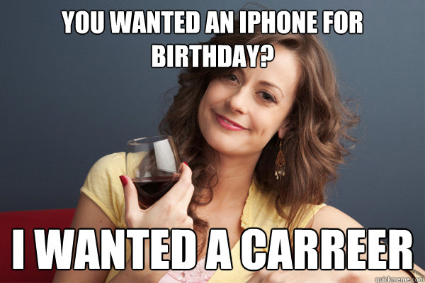 You wanted an iphone for birthday? I wanted a carreer  Forever Resentful Mother