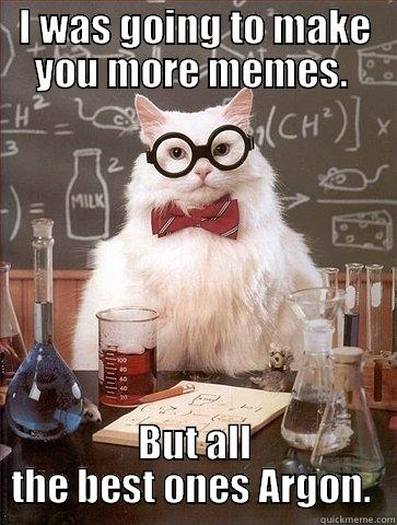 I WAS GOING TO MAKE YOU MORE MEMES.  BUT ALL THE BEST ONES ARGON.  Chemistry Cat