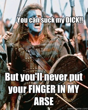 You can suck my DICK!! But you'll never put your FINGER IN MY ARSE - You can suck my DICK!! But you'll never put your FINGER IN MY ARSE  William wallace