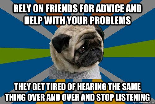 rely on friends for advice and help with your problems they get tired of hearing the same thing over and over and stop listening  Clinically Depressed Pug