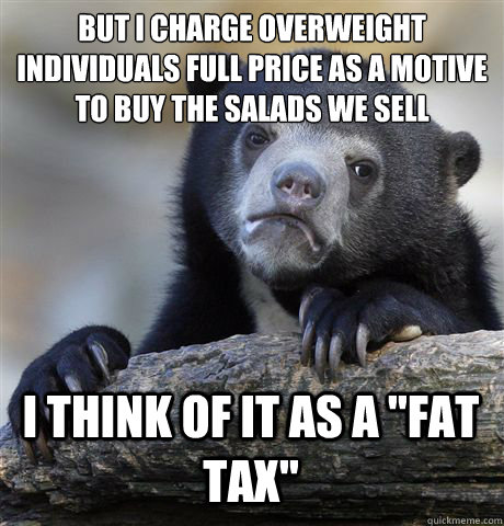 BUT I CHARGE OVERWEIGHT INDIVIDUALS FULL PRICE AS A MOTIVE TO BUY THE SALADS WE SELL I THINK OF IT AS A 