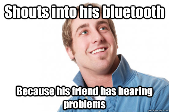 Shouts into his bluetooth Because his friend has hearing problems  Misunderstood Douchebag