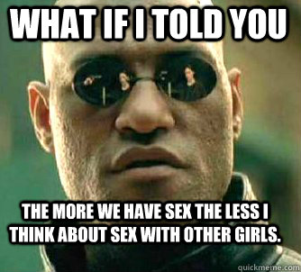 what if i told you The more we have sex the less i think about sex with other girls.  Matrix Morpheus