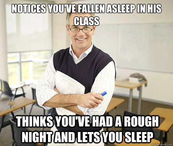 Notices you've fallen asleep in his class Thinks you've had a rough night and lets you sleep - Notices you've fallen asleep in his class Thinks you've had a rough night and lets you sleep  Good Guy College Professor