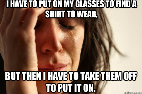 I have to put on my glasses to find a shirt to wear, but then I have to take them off to put it on.  First World Problems