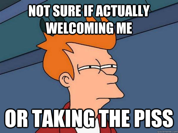 not sure if actually welcoming me or taking the piss  Futurama Fry