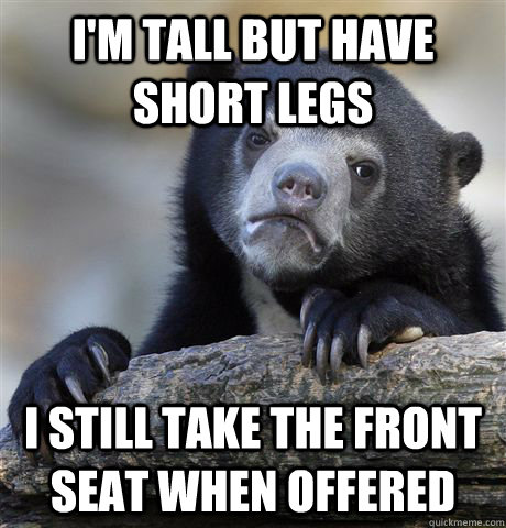 I'm tall but have short legs I still take the front seat when offered  Confession Bear