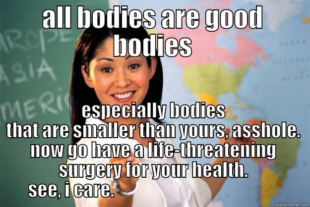 ALL BODIES ARE GOOD BODIES ESPECIALLY BODIES THAT ARE SMALLER THAN YOURS, ASSHOLE. NOW GO HAVE A LIFE-THREATENING SURGERY FOR YOUR HEALTH. SEE, I CARE.                                                Unhelpful High School Teacher
