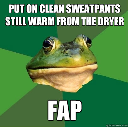 put on clean sweatpants still warm from the dryer fap - put on clean sweatpants still warm from the dryer fap  Foul Bachelor Frog