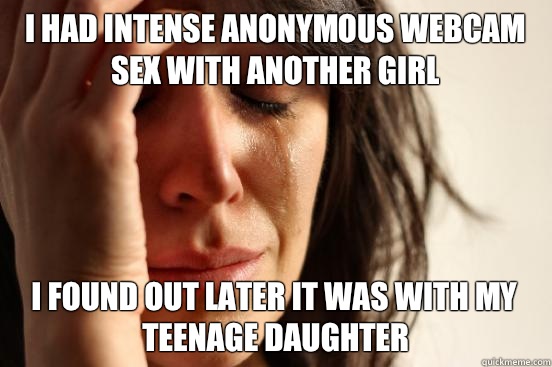 I had intense anonymous webcam sex with another girl I found out later it was with my teenage daughter - I had intense anonymous webcam sex with another girl I found out later it was with my teenage daughter  First World Problems