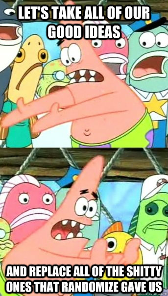 Let's take all of our good ideas And replace all of the shitty ones that randomize gave us  Push it somewhere else Patrick