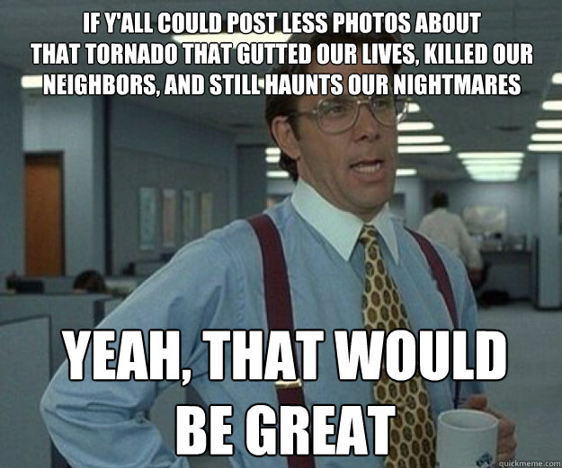 If y'all could post less photos about 
that tornado that gutted our lives, killed our neighbors, and still haunts our nightmares Yeah, THAT WOULD 
BE GREAT  that would be great