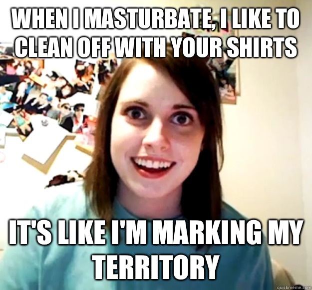 When I masturbate, I like to clean off with your shirts  It's like I'm marking my territory  Overly Attached Girlfriend