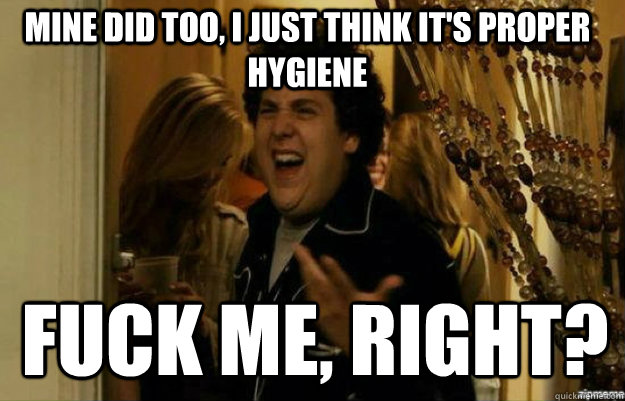 Mine did too, i just think it's proper hygiene  FUCK ME, RIGHT?  fuck me right