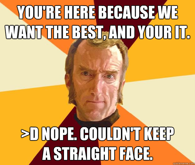You're here because we want the best, and your it. >D Nope. Couldn't keep
a straight face.  Cave Johnson