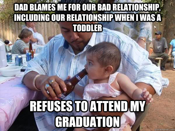 Dad blames me for our bad relationship, including our relationship when I was a toddler Refuses to attend my graduation  Scumbag Dad