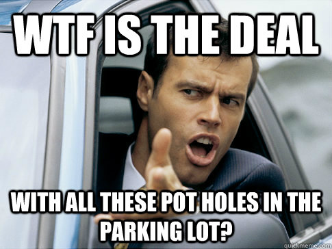 Wtf is the deal with all these pot holes in the parking lot?  Asshole driver