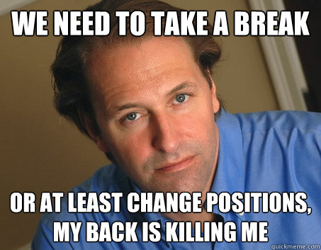 We need to take a break or at least change positions, my back is killing me  