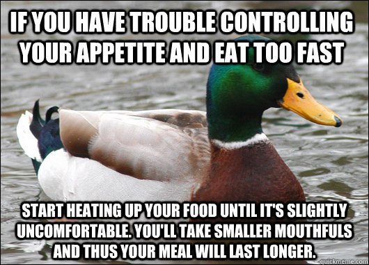 If you have trouble controlling your appetite and eat too fast Start heating up your food until it's slightly uncomfortable. You'll take smaller mouthfuls and thus your meal will last longer.  Actual Advice Mallard