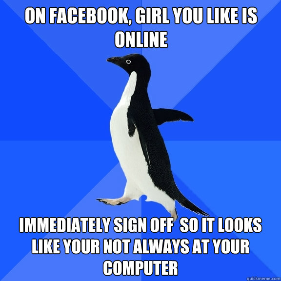 On Facebook, Girl You like is online Immediately Sign off  so it looks like your not always at your computer  Socially Awkward Penguin