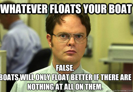 Whatever floats your boat False.
Boats will only float better if there are nothing at all on them. - Whatever floats your boat False.
Boats will only float better if there are nothing at all on them.  Schrute