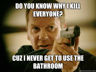 DO YOU KNOW WHY I KILL EVERYONE? CUZ I NEVER GET TO USE THE BATHROOM  Jack Bauer