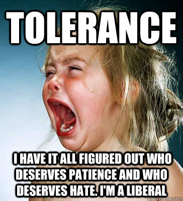 tolerance  i have it all figured out who deserves patience and who deserves hate. i'm a liberal  IM A LIBERAL