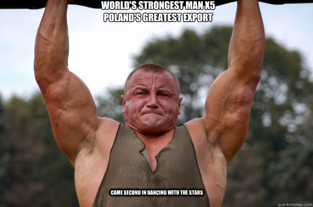 World's Strongest Man X5
Poland's greatest export Came second in Dancing with the Stars - World's Strongest Man X5
Poland's greatest export Came second in Dancing with the Stars  Mariusz I show you